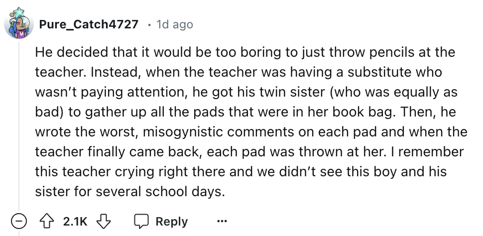 number - Pure_Catch4727 1d ago He decided that it would be too boring to just throw pencils at the teacher. Instead, when the teacher was having a substitute who wasn't paying attention, he got his twin sister who was equally as bad to gather up all the p